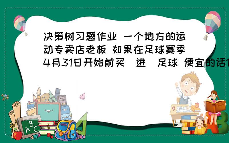 决策树习题作业 一个地方的运动专卖店老板 如果在足球赛季4月31日开始前买（进）足球 便宜的话10000元一个,如果在足