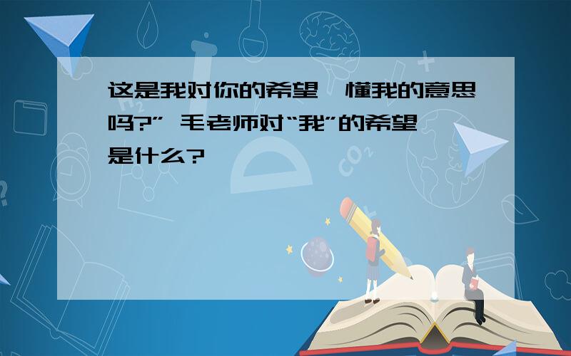 这是我对你的希望,懂我的意思吗?” 毛老师对“我”的希望是什么?