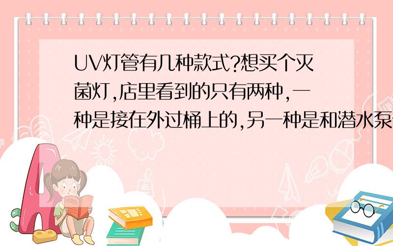 UV灯管有几种款式?想买个灭菌灯,店里看到的只有两种,一种是接在外过桶上的,另一种是和潜水泵做一起的,请问还有没有别的样