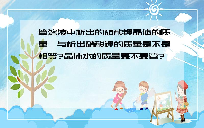 算溶液中析出的硝酸钾晶体的质量,与析出硝酸钾的质量是不是相等?晶体水的质量要不要管?