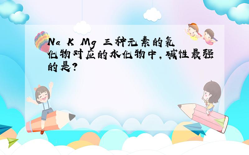 Na K Mg 三种元素的氧化物对应的水化物中,碱性最强的是?