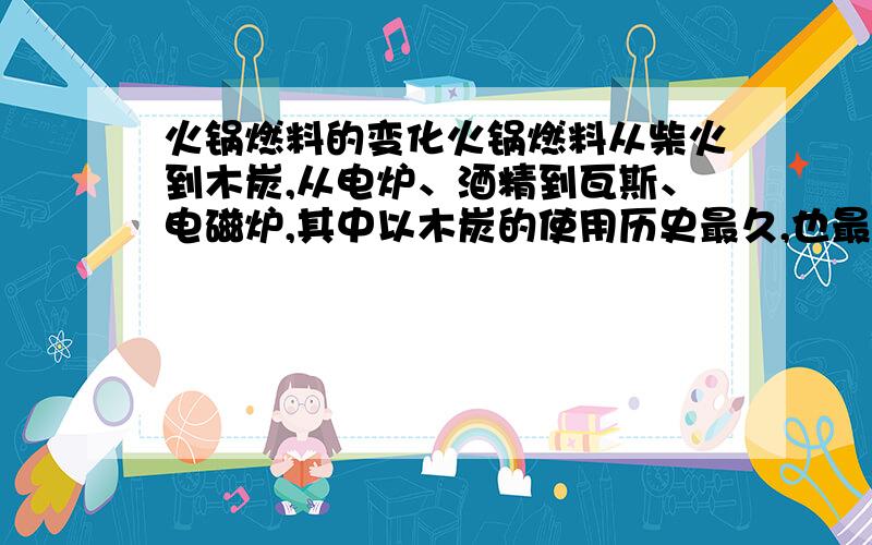 火锅燃料的变化火锅燃料从柴火到木炭,从电炉、酒精到瓦斯、电磁炉,其中以木炭的使用历史最久,也最有风味,但也是最污染空气的