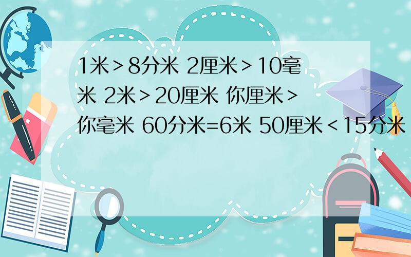 1米＞8分米 2厘米＞10毫米 2米＞20厘米 你厘米＞你毫米 60分米=6米 50厘米＜15分米