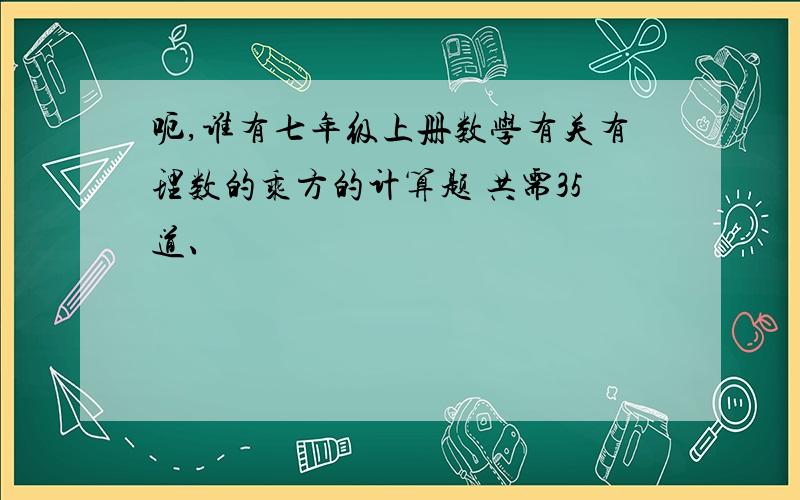 呃,谁有七年级上册数学有关有理数的乘方的计算题 共需35道、