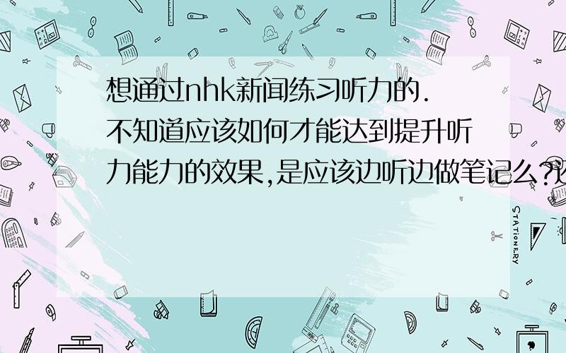 想通过nhk新闻练习听力的.不知道应该如何才能达到提升听力能力的效果,是应该边听边做笔记么?还是另有其他方法,