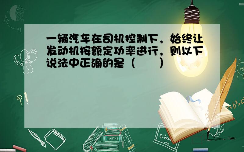 一辆汽车在司机控制下，始终让发动机按额定功率进行，则以下说法中正确的是（　　）