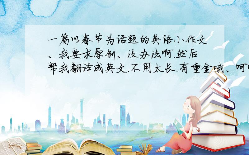 一篇以春节为话题的英语小作文、我要求原创、没办法啊.然后帮我翻译成英文.不用太长.有重金哦、呵呵、