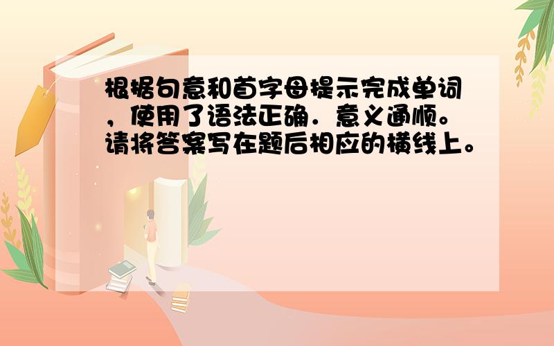 根据句意和首字母提示完成单词，使用了语法正确．意义通顺。请将答案写在题后相应的横线上。