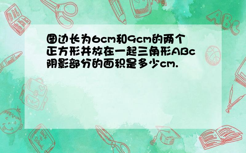 图边长为6cm和9cm的两个正方形并放在一起三角形ABc阴影部分的面积是多少cm.