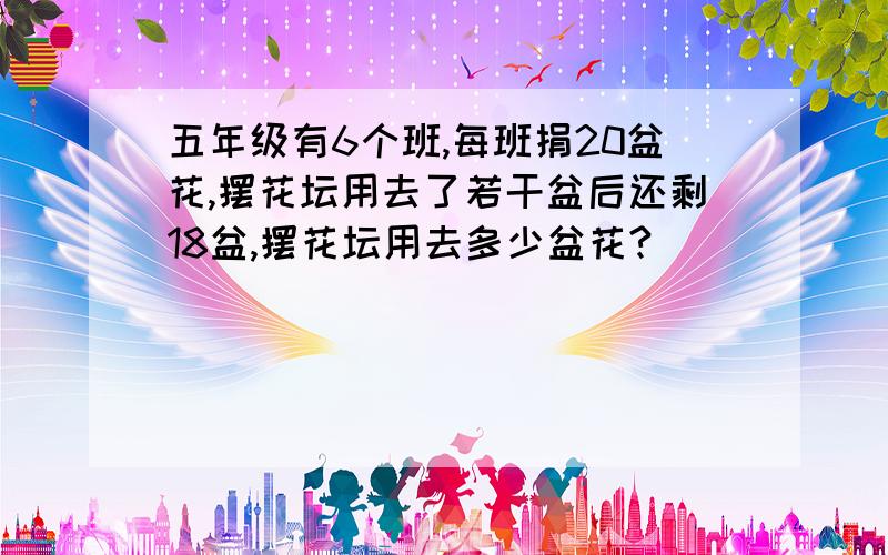 五年级有6个班,每班捐20盆花,摆花坛用去了若干盆后还剩18盆,摆花坛用去多少盆花?