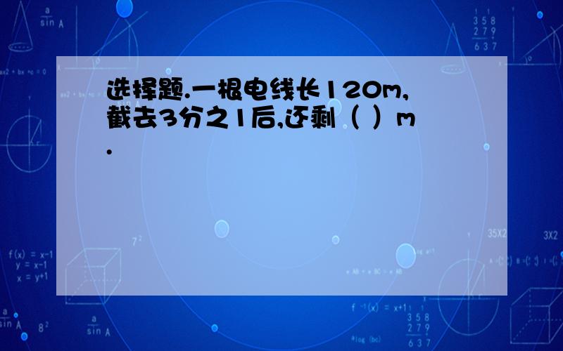 选择题.一根电线长120m,截去3分之1后,还剩（ ）m.