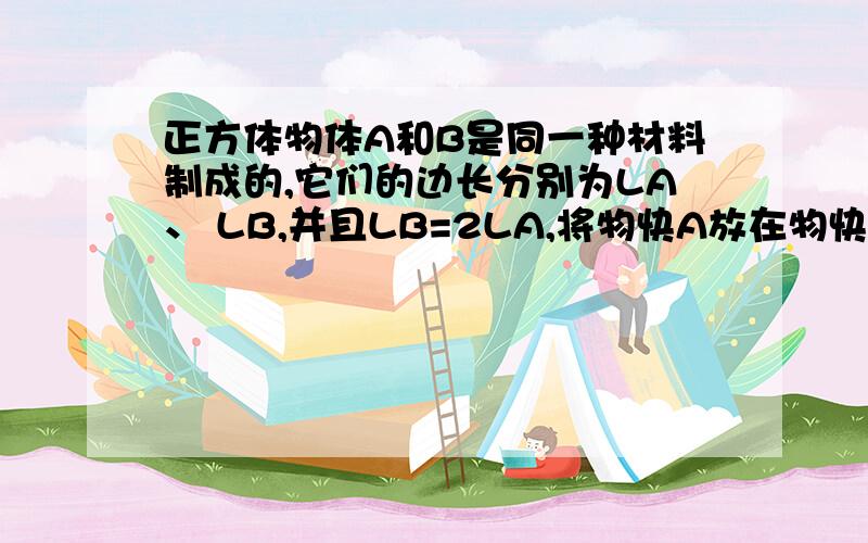 正方体物体A和B是同一种材料制成的,它们的边长分别为LA、 LB,并且LB=2LA,将物快A放在物快B的上面的中央,物快