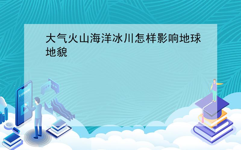 大气火山海洋冰川怎样影响地球地貌