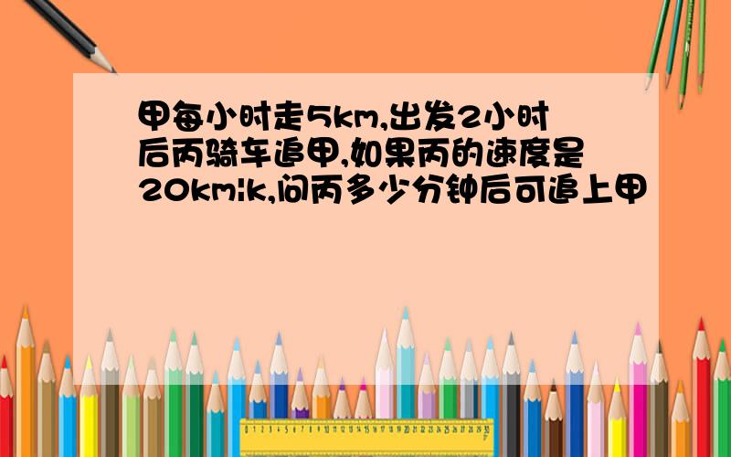 甲每小时走5km,出发2小时后丙骑车追甲,如果丙的速度是20km|k,问丙多少分钟后可追上甲