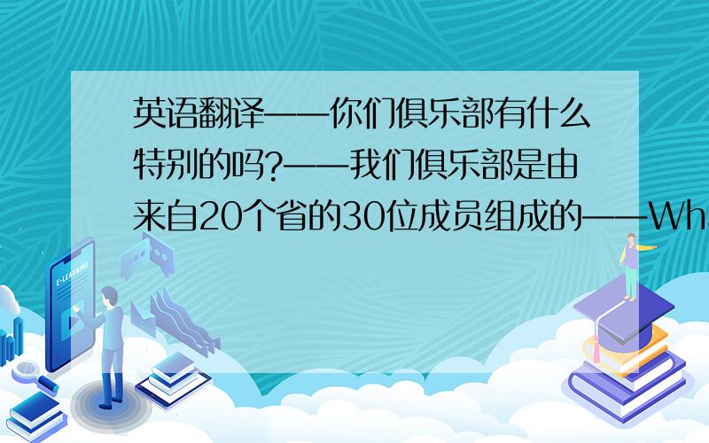 英语翻译——你们俱乐部有什么特别的吗?——我们俱乐部是由来自20个省的30位成员组成的——What is______ _