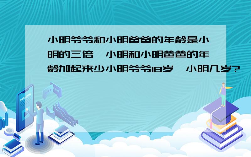 小明爷爷和小明爸爸的年龄是小明的三倍,小明和小明爸爸的年龄加起来少小明爷爷18岁,小明几岁?