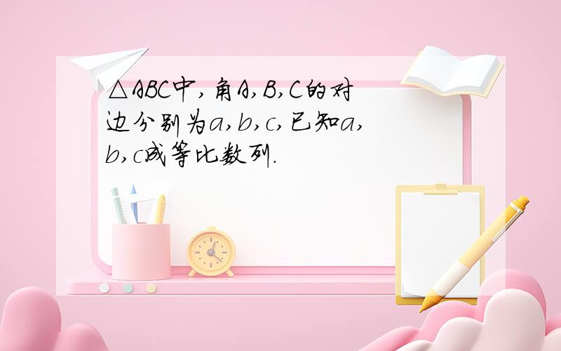 △ABC中,角A,B,C的对边分别为a,b,c,已知a,b,c成等比数列.