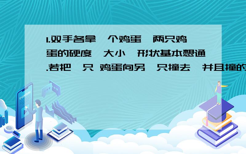 1.双手各拿一个鸡蛋,两只鸡蛋的硬度、大小、形状基本想通.若把一只 鸡蛋向另一只撞去,并且撞的昰同一部位.问：那一只鸡蛋