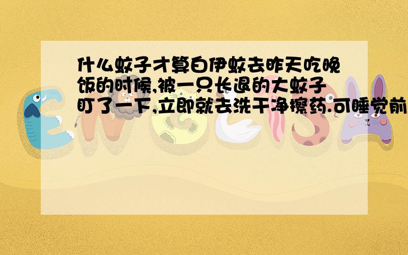 什么蚊子才算白伊蚊去昨天吃晚饭的时候,被一只长退的大蚊子盯了一下,立即就去洗干净擦药.可睡觉前想大便排不出,现在又拉肚子