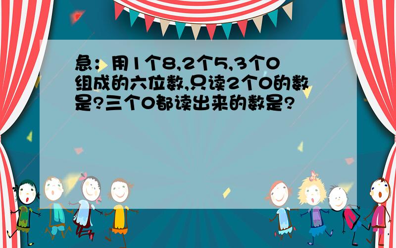 急：用1个8,2个5,3个0组成的六位数,只读2个0的数是?三个0都读出来的数是?