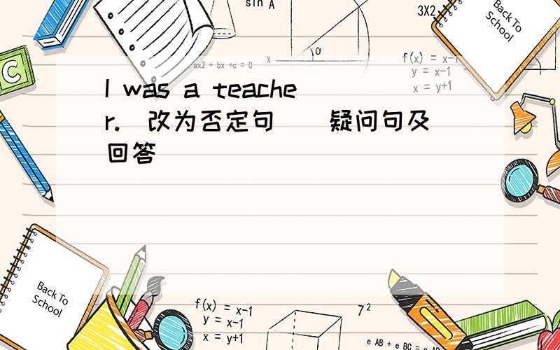 I was a teacher.（改为否定句）（疑问句及回答）