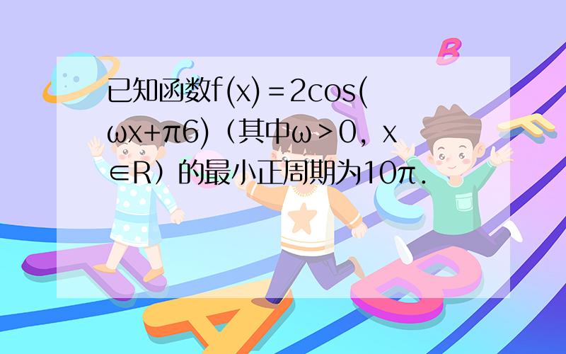 已知函数f(x)＝2cos(ωx+π6)（其中ω＞0，x∈R）的最小正周期为10π．