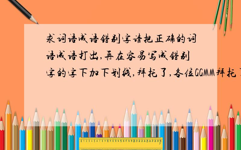 求词语成语错别字请把正确的词语成语打出,再在容易写成错别字的字下加下划线,拜托了,各位GGMM拜托了~~~~~~~~~帮