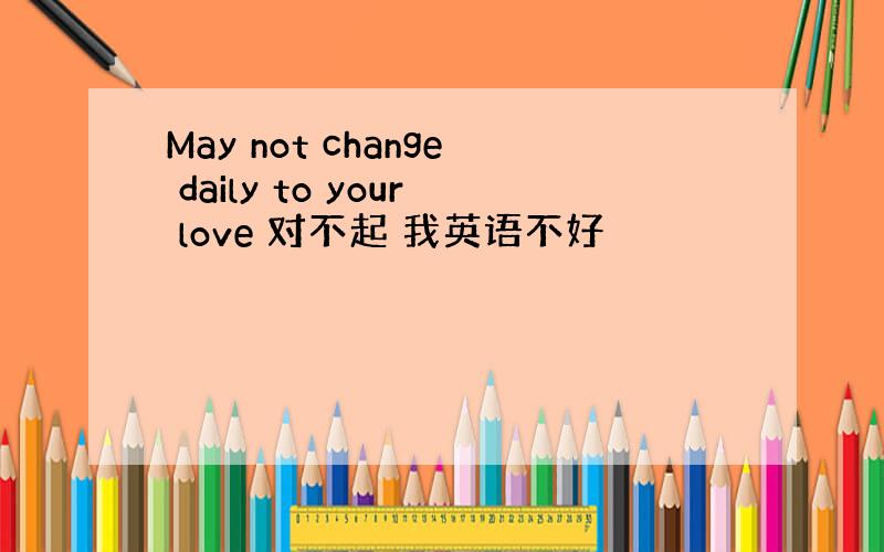 May not change daily to your love 对不起 我英语不好