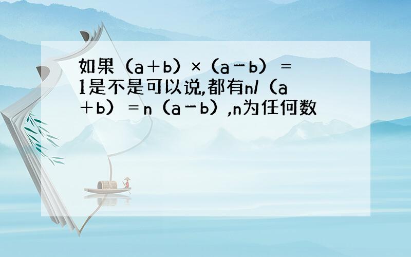 如果（a＋b）×（a－b）＝1是不是可以说,都有n/（a＋b）＝n（a－b）,n为任何数