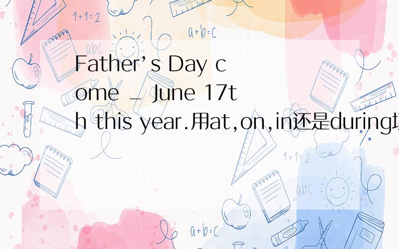 Father’s Day come _ June 17th this year.用at,on,in还是during填空