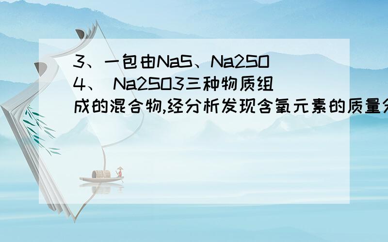 3、一包由NaS、Na2SO4、 Na2SO3三种物质组成的混合物,经分析发现含氧元素的质量分数为22%,则混合物中硫