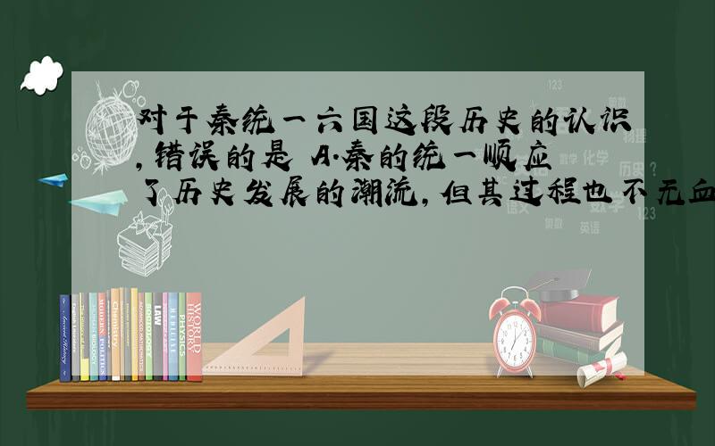 对于秦统一六国这段历史的认识,错误的是 A．秦的统一顺应了历史发展的潮流,但其过程也不无血腥与残暴 B