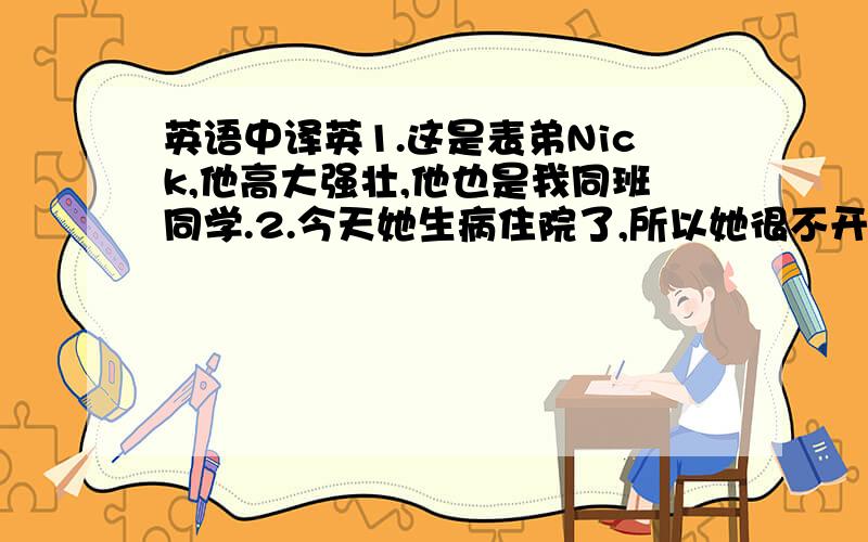 英语中译英1.这是表弟Nick,他高大强壮,他也是我同班同学.2.今天她生病住院了,所以她很不开心.3.我有三个新朋友,