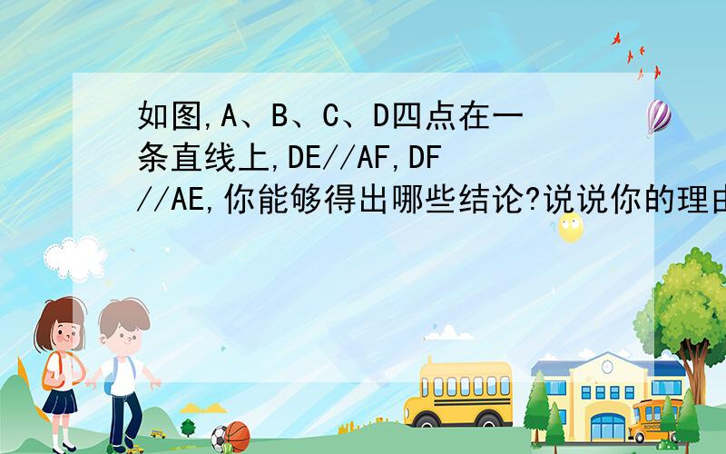 如图,A、B、C、D四点在一条直线上,DE//AF,DF//AE,你能够得出哪些结论?说说你的理由.