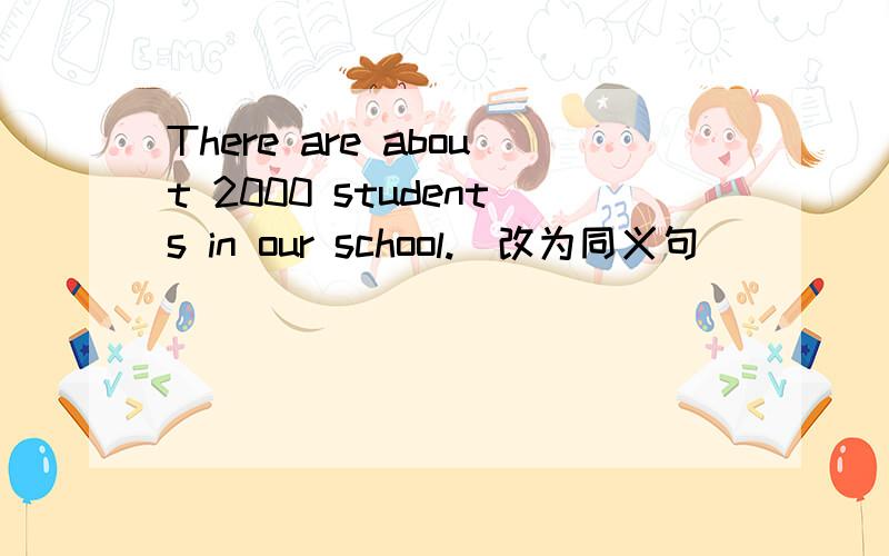 There are about 2000 students in our school.(改为同义句）