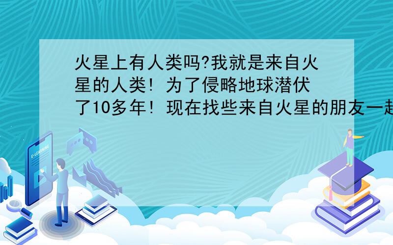 火星上有人类吗?我就是来自火星的人类! 为了侵略地球潜伏了10多年! 现在找些来自火星的朋友一起侵略地球!