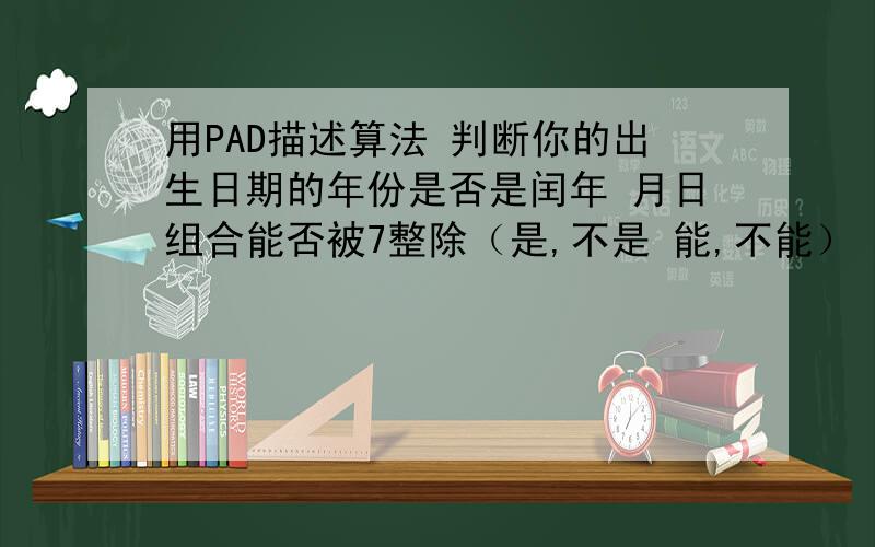 用PAD描述算法 判断你的出生日期的年份是否是闰年 月日组合能否被7整除（是,不是 能,不能） 求PAD图~