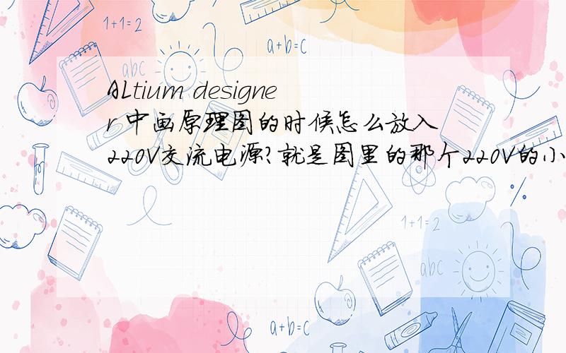 ALtium designer 中画原理图的时候怎么放入220V交流电源?就是图里的那个220V的小圆圈..在哪?