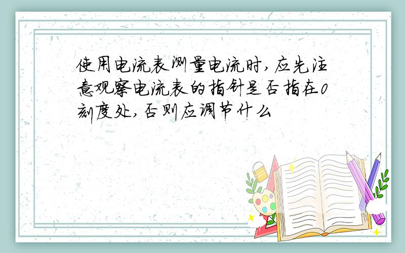 使用电流表测量电流时,应先注意观察电流表的指针是否指在0刻度处,否则应调节什么