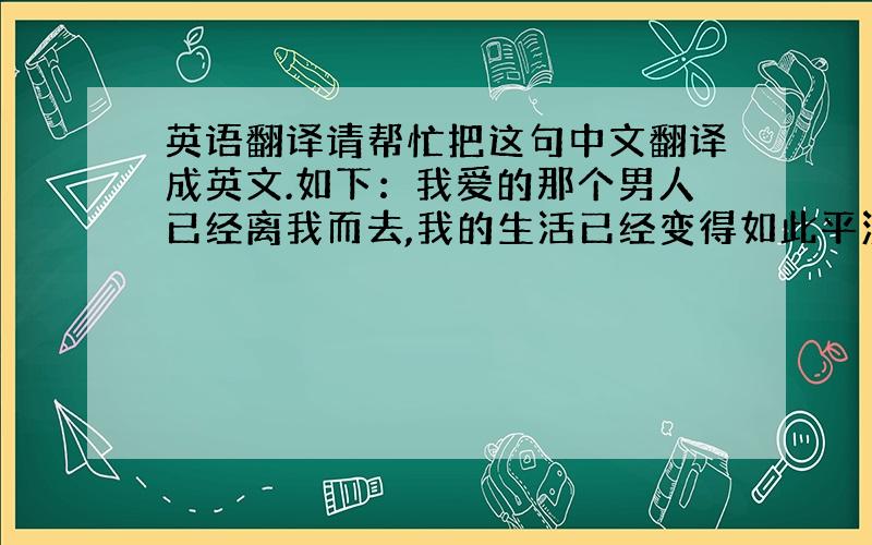 英语翻译请帮忙把这句中文翻译成英文.如下：我爱的那个男人已经离我而去,我的生活已经变得如此平淡.原谅我曾经伤害你,真的对