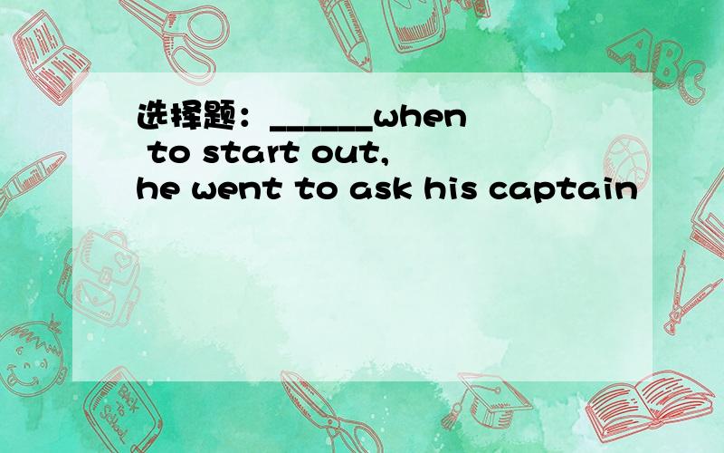 选择题：______when to start out,he went to ask his captain