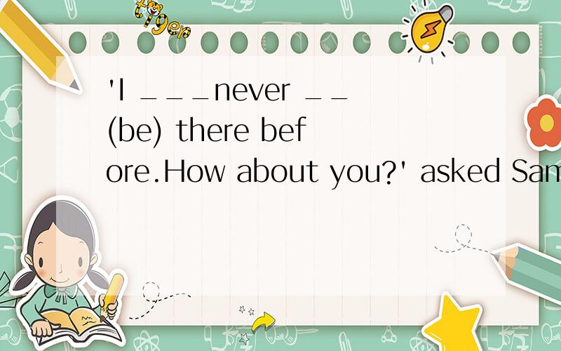 'I ___never __(be) there before.How about you?' asked Sam.‘I