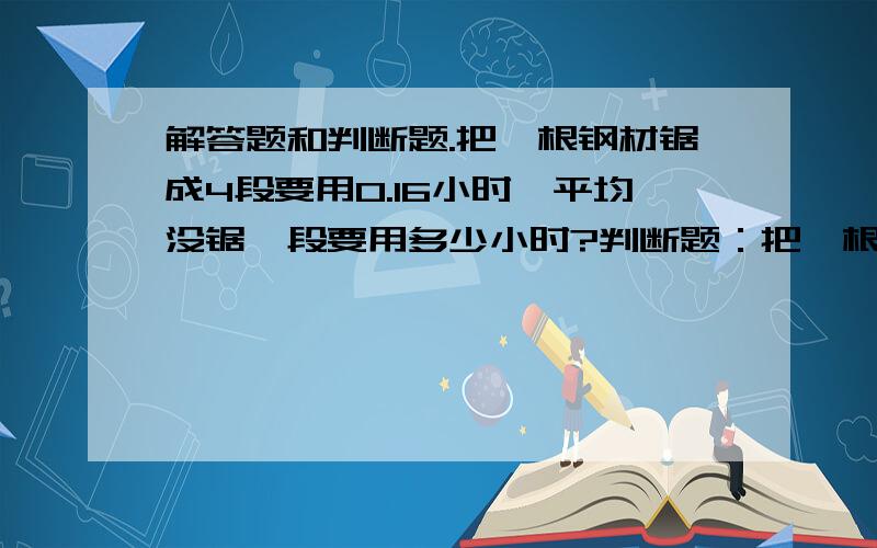 解答题和判断题.把一根钢材锯成4段要用0.16小时,平均没锯一段要用多少小时?判断题：把一根钢材锯成4段要用0.16小时