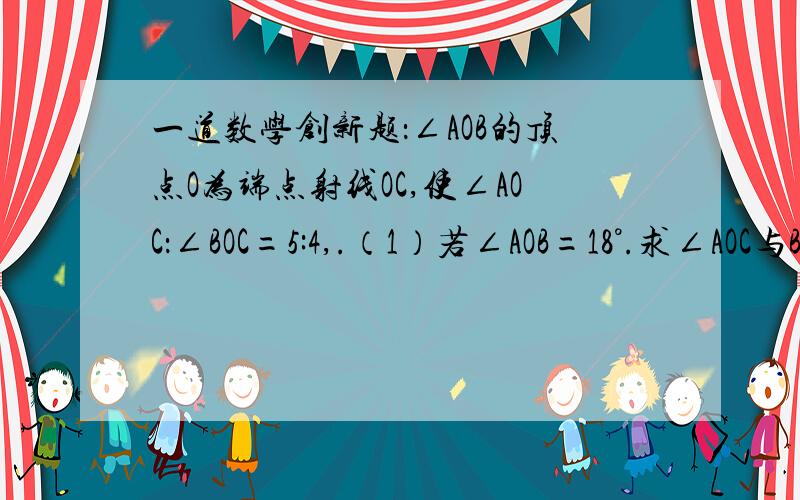 一道数学创新题：∠AOB的顶点O为端点射线OC,使∠AOC：∠BOC=5:4,.（1）若∠AOB=18°.求∠AOC与B