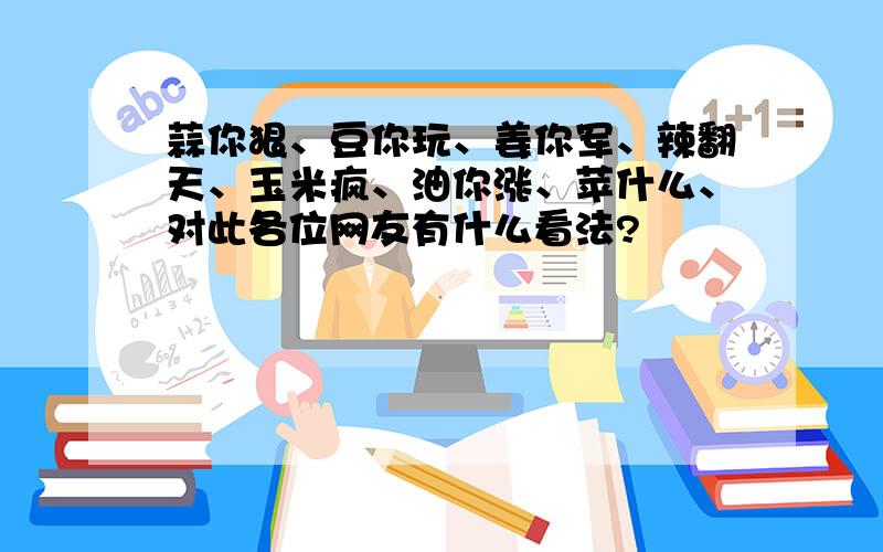 蒜你狠、豆你玩、姜你军、辣翻天、玉米疯、油你涨、苹什么、对此各位网友有什么看法?