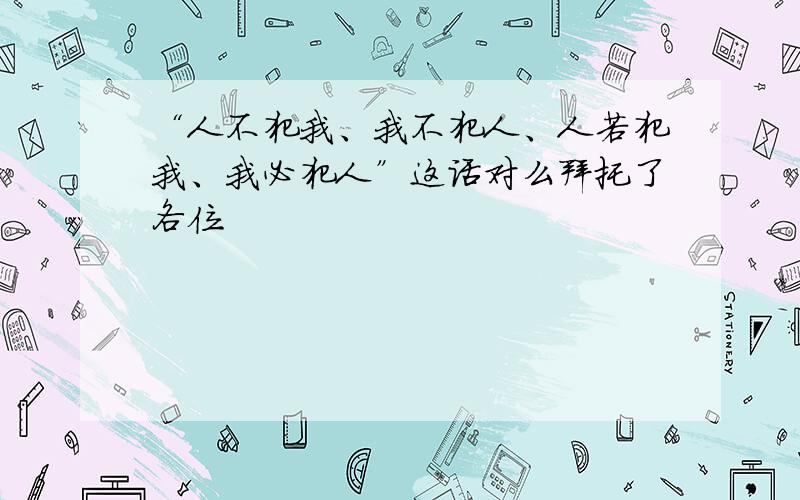 “人不犯我、我不犯人、人若犯我、我必犯人”这话对么拜托了各位