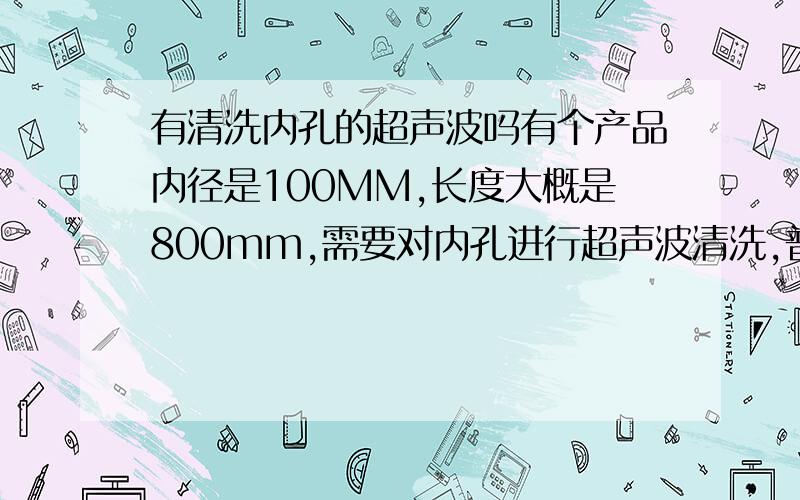 有清洗内孔的超声波吗有个产品内径是100MM,长度大概是800mm,需要对内孔进行超声波清洗,普通的超声波好像达不到清洗