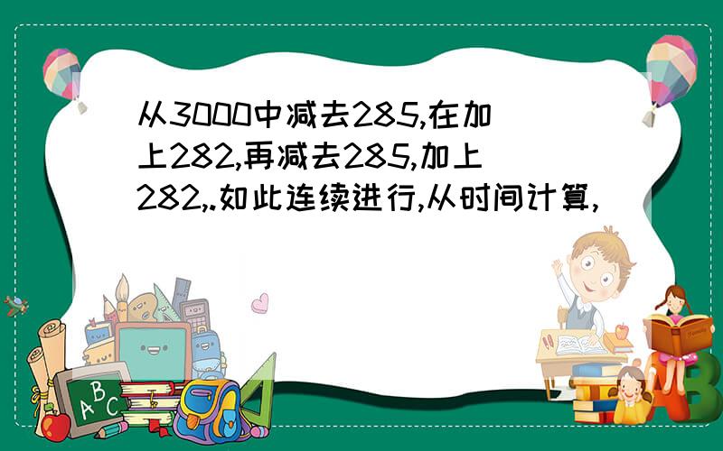 从3000中减去285,在加上282,再减去285,加上282,.如此连续进行,从时间计算,