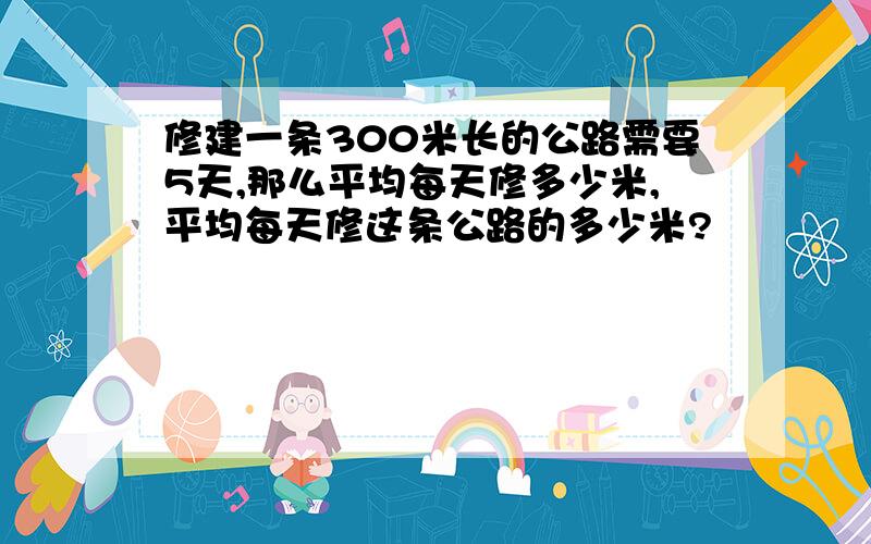 修建一条300米长的公路需要5天,那么平均每天修多少米,平均每天修这条公路的多少米?