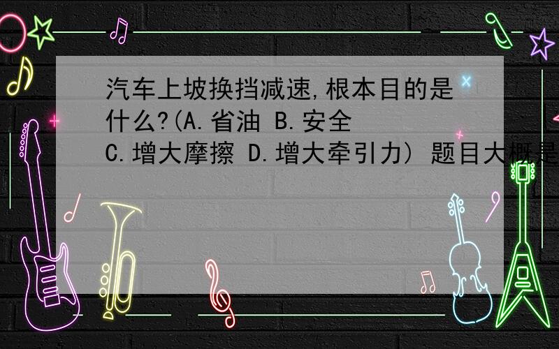 汽车上坡换挡减速,根本目的是什么?(A.省油 B.安全 C.增大摩擦 D.增大牵引力) 题目大概是这样的